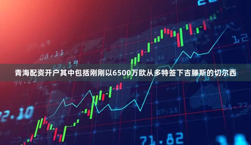 青海配资开户其中包括刚刚以6500万欧从多特签下吉滕斯的切尔西