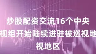 炒股配资交流16个中央巡视组开始陆续进驻被巡视地区