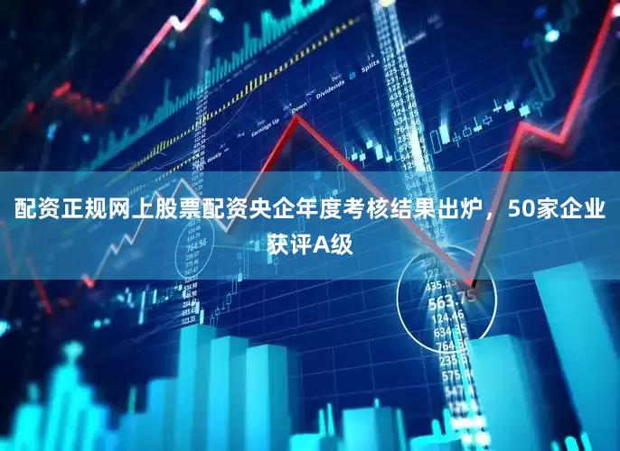 配资正规网上股票配资央企年度考核结果出炉，50家企业获评A级