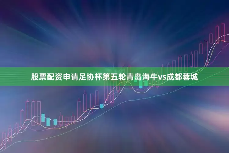 股票配资申请足协杯第五轮青岛海牛vs成都蓉城