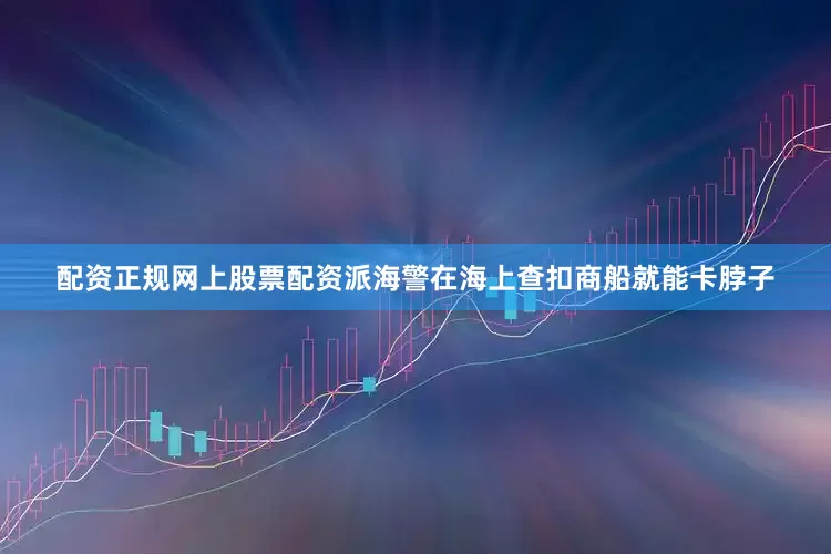配资正规网上股票配资派海警在海上查扣商船就能卡脖子