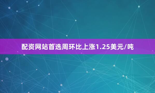 配资网站首选周环比上涨1.25美元/吨